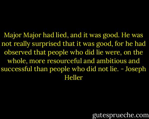 Major Major had lied, and it was good. He was not really surprised that it was good, for he had observed that people who did lie were, on the whole, more resourceful and ambitious and successful than people who did not lie. - Joseph Heller