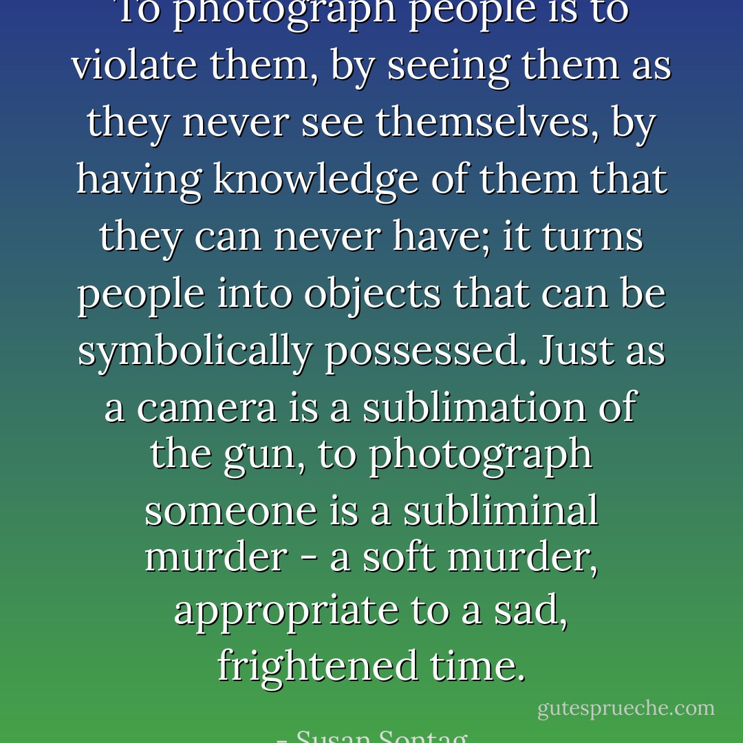 To photograph people is to violate them, by seeing them as they never see themselves, by having knowledge of them that they can never have; it turns people into objects that can be symbolically possessed. Just as a camera is a sublimation of the gun, to photograph someone is a subliminal murder - a soft murder, appropriate to a sad, frightened time. - Susan Sontag
