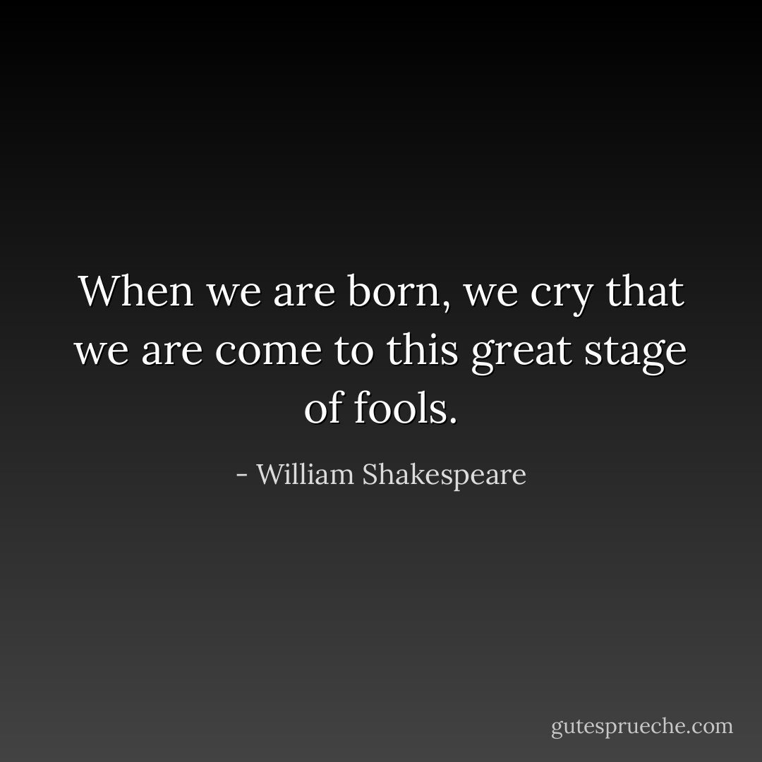 When we are born, we cry that we are come to this great stage of fools. - William Shakespeare
