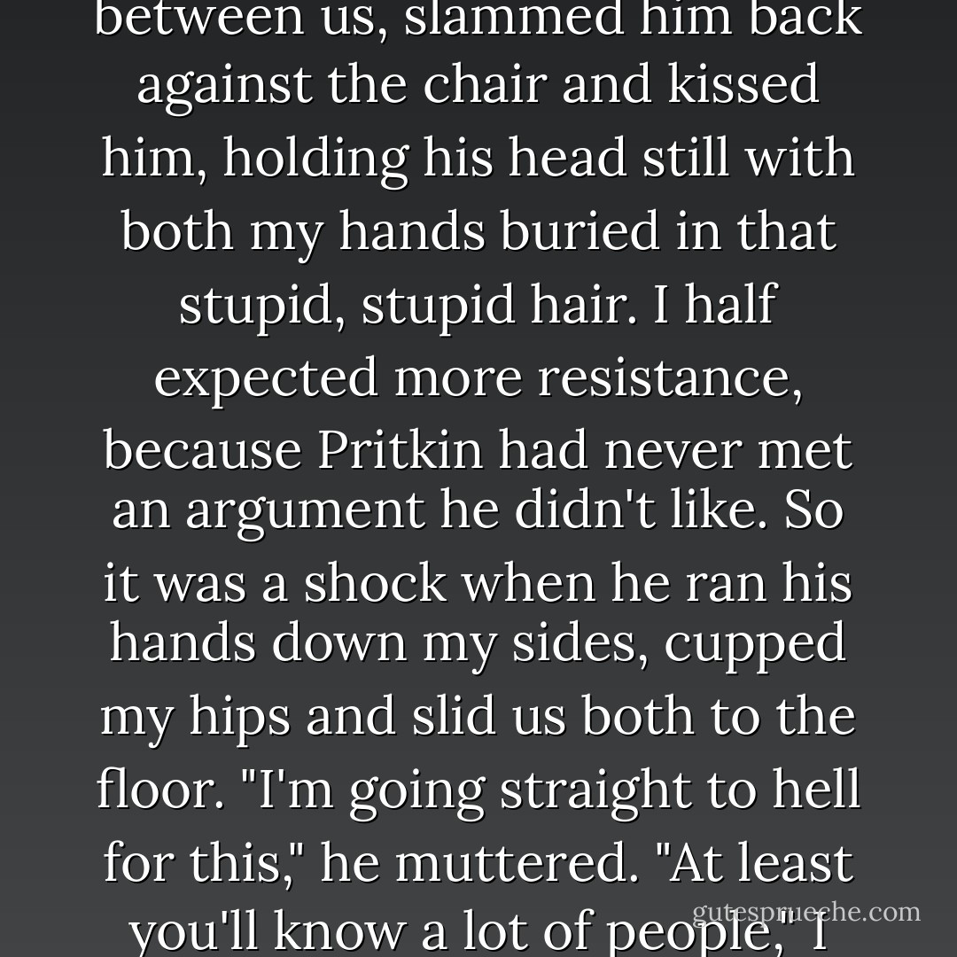 And I just couldn't take it anymore. I closed the distance between us, slammed him back against the chair and kissed him, holding his head still with both my hands buried in that stupid, stupid hair. I half expected more resistance, because Pritkin had never met an argument he didn't like. So it was a shock when he ran his hands down my sides, cupped my hips and slid us both to the floor.<br />"I'm going straight to hell for this," he muttered.<br />"At least you'll know a lot of people," I said breathlessly.  - Karen Chance