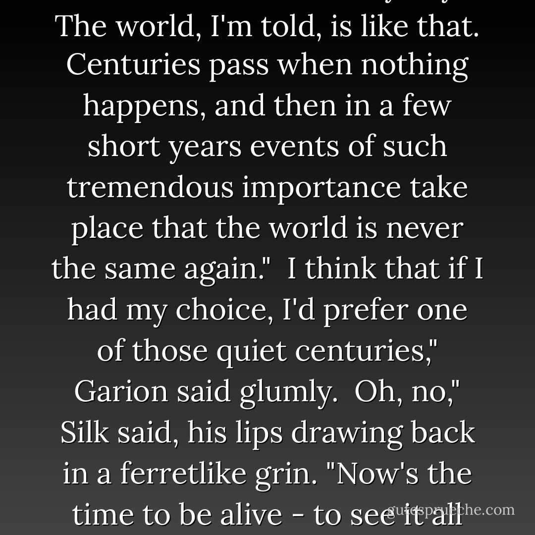 We're living in momentous times, Garion. The events of a thousand years and more have all focused on these very days. The world, I'm told, is like that. Centuries pass when nothing happens, and then in a few short years events of such tremendous importance take place that the world is never the same again." <br />I think that if I had my choice, I'd prefer one of those quiet centuries," Garion said glumly. <br />Oh, no," Silk said, his lips drawing back in a ferretlike grin. "Now's the time to be alive - to see it all happen, to be a part of it. That makes the blood race, and each breath is an adventure. - David Eddings