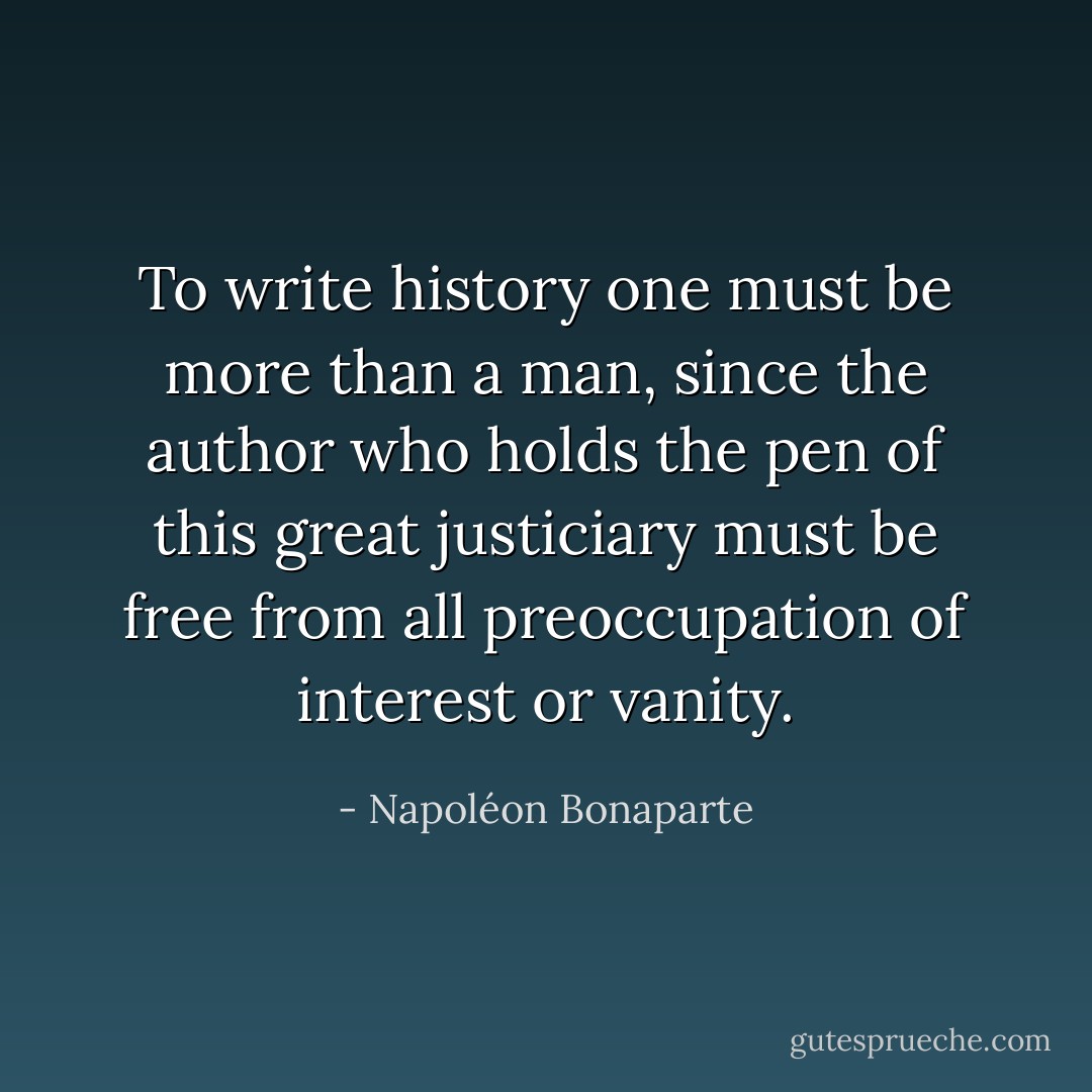 To write history one must be more than a man, since the author who holds the pen of this great justiciary must be free from all preoccupation of interest or vanity. - Napoléon Bonaparte