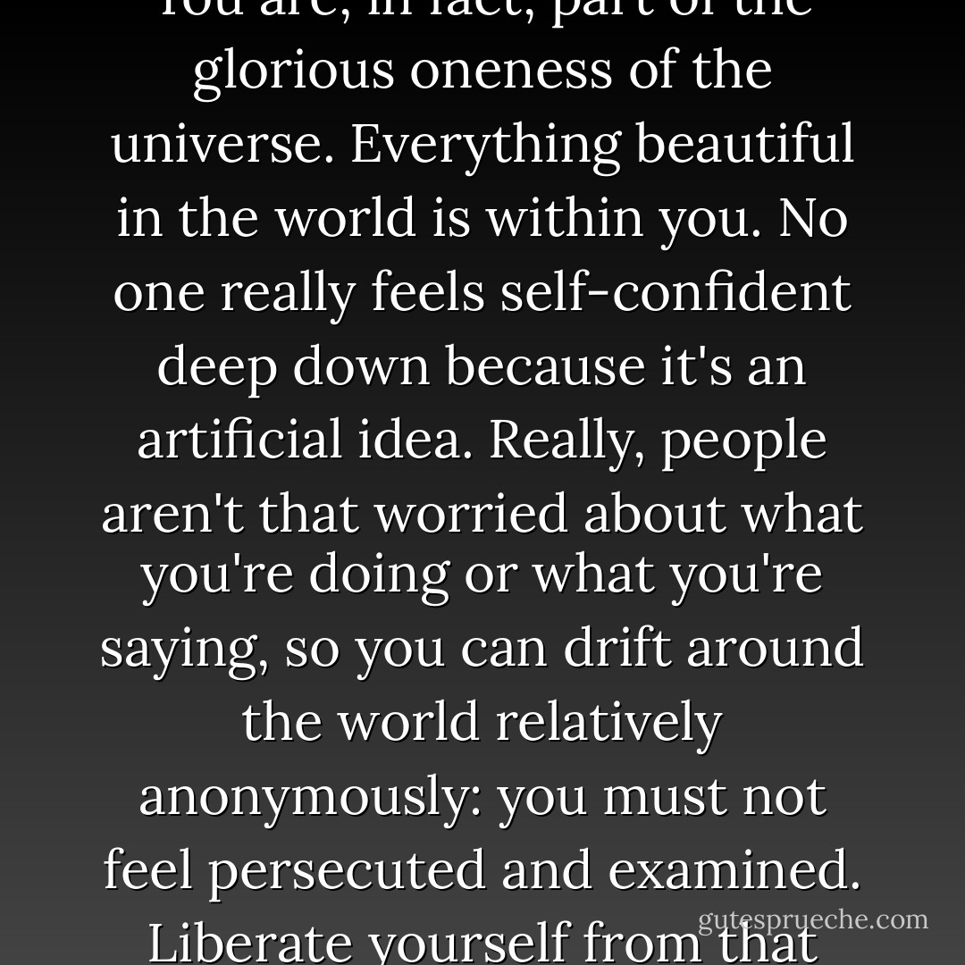 It's difficult to believe in yourself because the idea of self is an artificial construction. You are, in fact, part of the glorious oneness of the universe. Everything beautiful in the world is within you. No one really feels self-confident deep down because it's an artificial idea. Really, people aren't that worried about what you're doing or what you're saying, so you can drift around the world relatively anonymously: you must not feel persecuted and examined. Liberate yourself from that idea that people are watching you. - Russell Brand