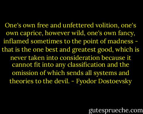 One's own free and unfettered volition, one's own caprice, however wild, one's own fancy, inflamed sometimes to the point of madness - that is the one best and greatest good, which is never taken into consideration because it cannot fit into any classification and the omission of which sends all systems and theories to the devil. - Fyodor Dostoevsky