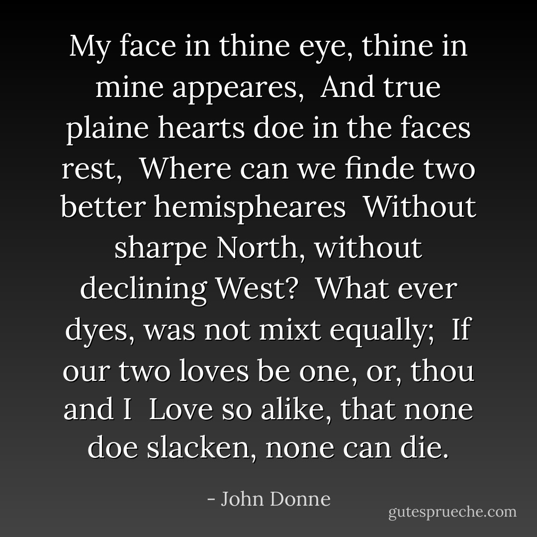 My face in thine eye, thine in mine appeares, <br />And true plaine hearts doe in the faces rest, <br />Where can we finde two better hemispheares <br />Without sharpe North, without declining West? <br />What ever dyes, was not mixt equally; <br />If our two loves be one, or, thou and I <br />Love so alike, that none doe slacken, none can die. - John Donne