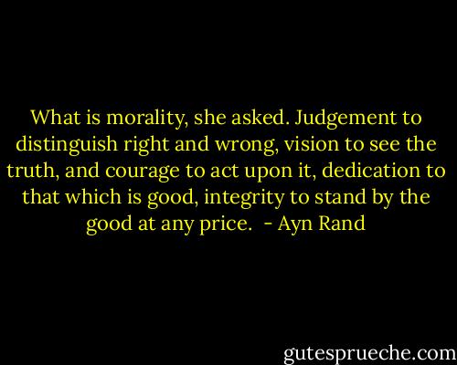 What is morality, she asked.<br />Judgement to distinguish right and wrong, vision to see the truth, and courage to act upon it, dedication to that which is good, integrity to stand by the good at any price.  - Ayn Rand