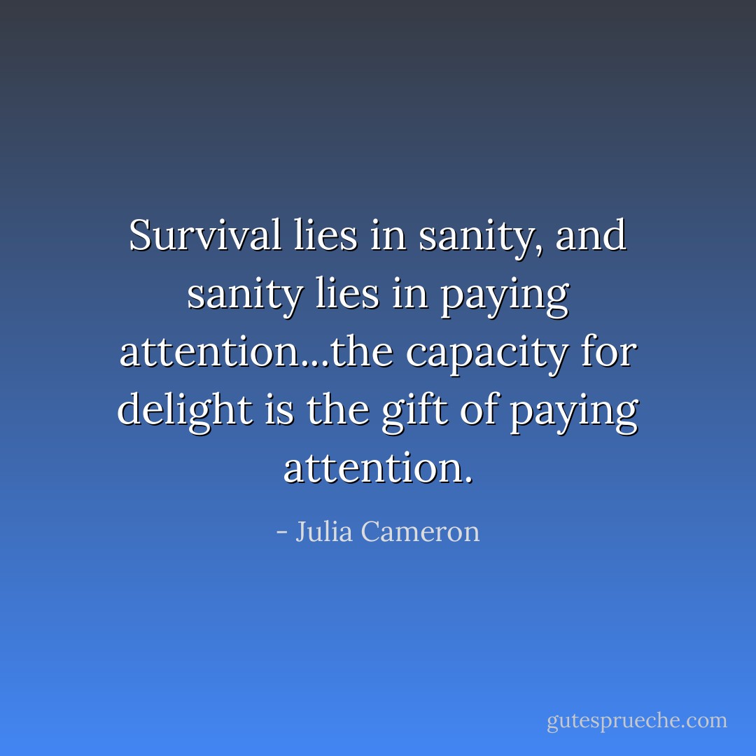 Survival lies in sanity, and sanity lies in paying attention...the capacity for delight is the gift of paying attention. - Julia Cameron