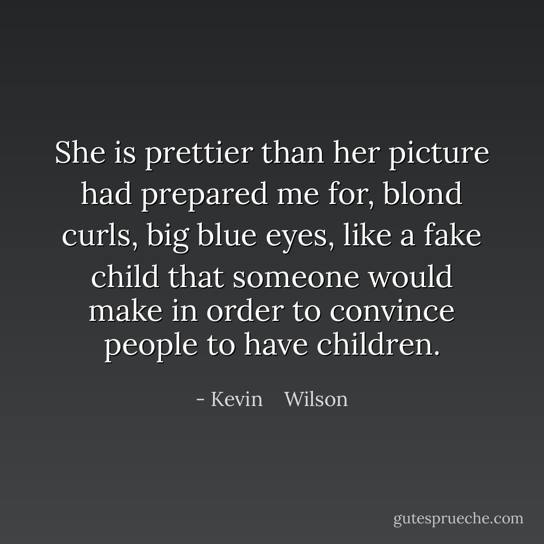 She is prettier than her picture had prepared me for, blond curls, big blue eyes, like a fake child that someone would make in order to convince people to have children. - Kevin    Wilson