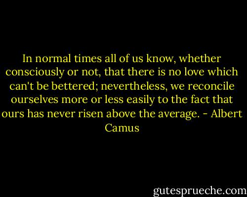 In normal times all of us know, whether consciously or not, that there is no love which can't be bettered; nevertheless, we reconcile ourselves more or less easily to the fact that ours has never risen above the average. - Albert Camus