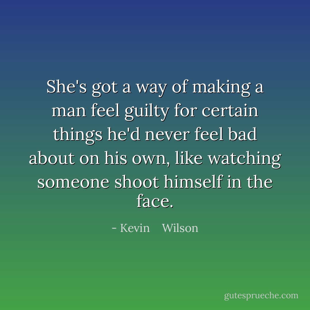 She's got a way of making a man feel guilty for certain things he'd never feel bad about on his own, like watching someone shoot himself in the face. - Kevin    Wilson