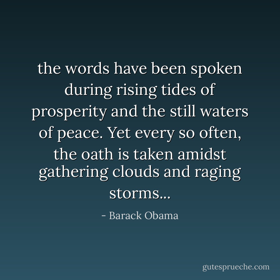 the words have been spoken during rising tides of prosperity and the still waters of peace. Yet every so often, the oath is taken amidst gathering clouds and raging storms... - Barack Obama