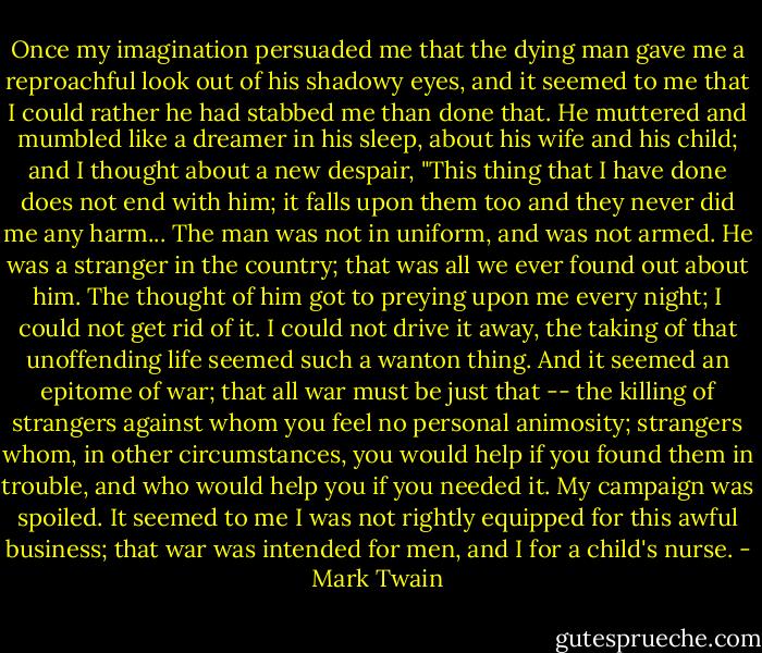 Once my imagination persuaded me that the dying man gave me a reproachful look out of his shadowy eyes, and it seemed to me that I could rather he had stabbed me than done that. He muttered and mumbled like a dreamer in his sleep, about his wife and his child; and I thought about a new despair, "This thing that I have done does not end with him; it falls upon them too and they never did me any harm... The man was not in uniform, and was not armed. He was a stranger in the country; that was all we ever found out about him. The thought of him got to preying upon me every night; I could not get rid of it. I could not drive it away, the taking of that unoffending life seemed such a wanton thing. And it seemed an epitome of war; that all war must be just that -- the killing of strangers against whom you feel no personal animosity; strangers whom, in other circumstances, you would help if you found them in trouble, and who would help you if you needed it. My campaign was spoiled. It seemed to me I was not rightly equipped for this awful business; that war was intended for men, and I for a child's nurse. - Mark Twain