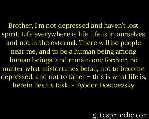 Brother, I’m not depressed and haven’t lost spirit. Life everywhere is life, life is in ourselves and not in the external. There will be people near me, and to be a human being among human beings, and remain one forever, no matter what misfortunes befall, not to become depressed, and not to falter – this is what life is, herein lies its task. - Fyodor Dostoevsky