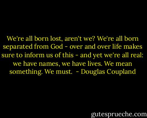 We're all born lost, aren't we? We're all born separated from God - over and over life makes sure to inform us of this - and yet we're all real: we have names, we have lives. We mean something. We must.  - Douglas Coupland