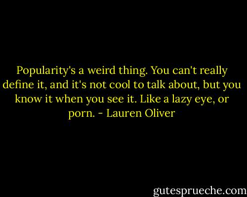 Popularity's a weird thing. You can't really define it, and it's not cool to talk about, but you know it when you see it. Like a lazy eye, or porn. - Lauren Oliver