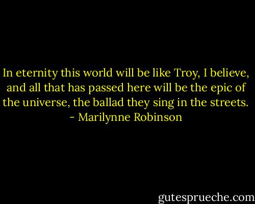 In eternity this world will be like Troy, I believe, and all that has passed here will be the epic of the universe, the ballad they sing in the streets. - Marilynne Robinson