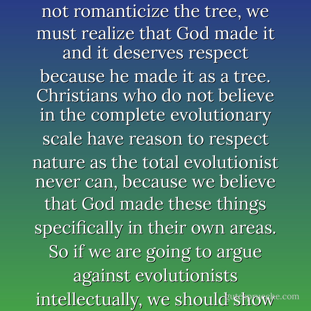 The tree in the field is to be treated with respect. It is not to be romanticized as the old lady romanticizes her cat (that is, she reads human reactions into it). . . . But while we should not romanticize the tree, we must realize that God made it and it deserves respect because he made it <i>as a tree</i>. Christians who do not believe in the complete evolutionary scale have reason to respect nature as the total evolutionist never can, because we believe that God made these things specifically in their own areas. So if we are going to argue against evolutionists intellectually, we should show the results of our beliefs in our attitudes. The Christian is a man who has a reason for dealing with each created thing on a high level of respect. - Francis A. Schaeffer