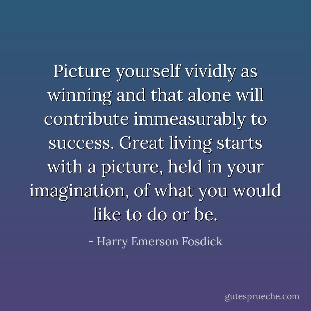 Picture yourself vividly as winning and that alone will contribute immeasurably to success. Great living starts with a picture, held in your imagination, of what you would like to do or be. - Harry Emerson Fosdick