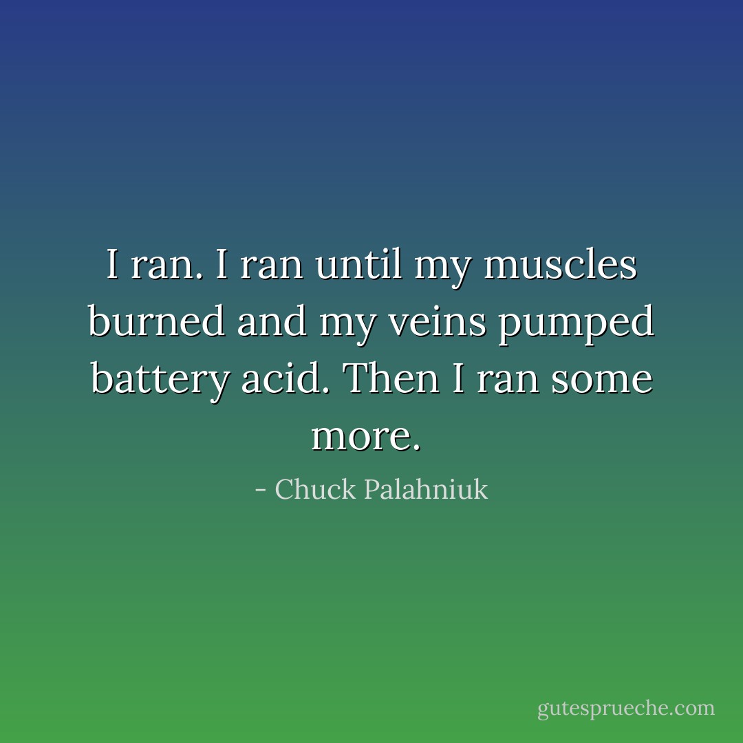 I ran. I ran until my muscles burned and my veins pumped battery acid. Then I ran some more.  - Chuck Palahniuk