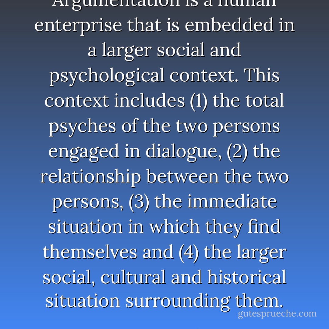 Argumentation is a human enterprise that is embedded in a larger social and psychological context. This context includes (1) the total psyches of the two persons engaged in dialogue, (2) the relationship between the two persons, (3) the immediate situation in which they find themselves and (4) the larger social, cultural and historical situation surrounding them. - Peter Kreeft