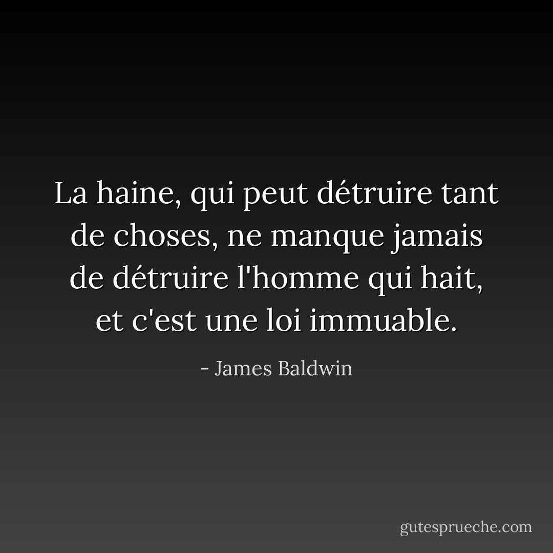 La haine, qui peut détruire tant de choses, ne manque jamais de détruire l'homme qui hait, et c'est une loi immuable. - James Baldwin