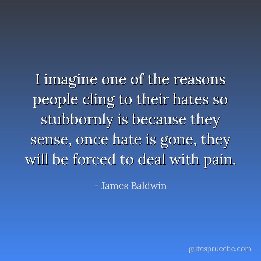 I imagine one of the reasons people cling to their hates so stubbornly is because they sense, once hate is gone, they will be forced to deal with pain. - James Baldwin
