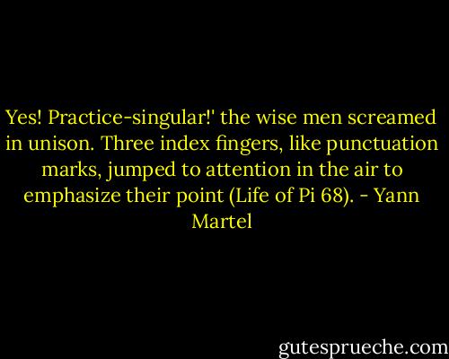 Yes! Practice-singular!' the wise men screamed in unison. Three index fingers, like punctuation marks, jumped to attention in the air to emphasize their point (Life of Pi 68). - Yann Martel