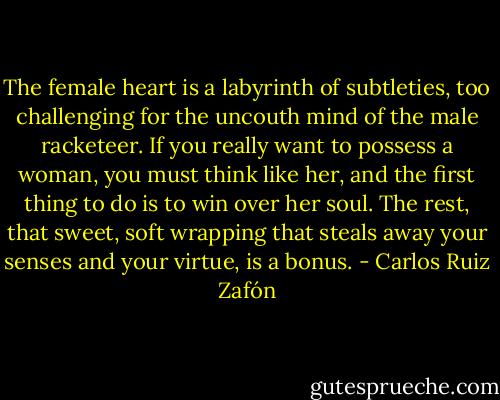 The female heart is a labyrinth of subtleties, too challenging for the uncouth mind of the male racketeer. If you really want to possess a woman, you must think like her, and the first thing to do is to win over her soul. The rest, that sweet, soft wrapping that steals away your senses and your virtue, is a bonus. - Carlos Ruiz Zafón