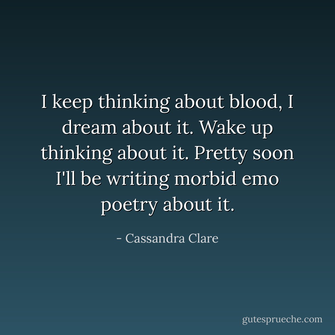 I keep thinking about blood, I dream about it. Wake up thinking about it. Pretty soon I'll be writing morbid emo poetry about it. - Cassandra Clare