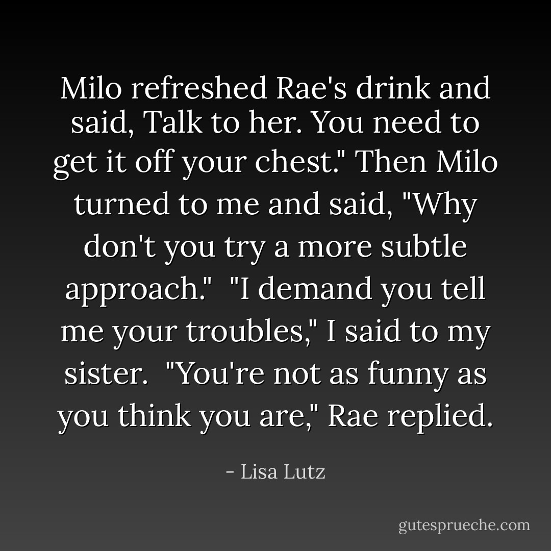 Milo refreshed Rae's drink and said, Talk to her. You need to get it off your chest." Then Milo turned to me and said, "Why don't you try a more subtle approach."<br /><br />"I demand you tell me your troubles," I said to my sister.<br /><br />"You're not as funny as you think you are," Rae replied. - Lisa Lutz