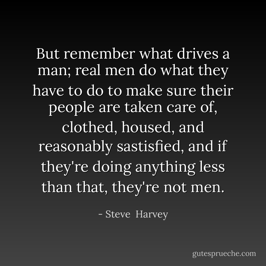 But remember what drives a man; real men do what they have to do to make sure their people are taken care of, clothed, housed, and reasonably sastisfied, and if they're doing anything less than that, they're not men. - Steve  Harvey