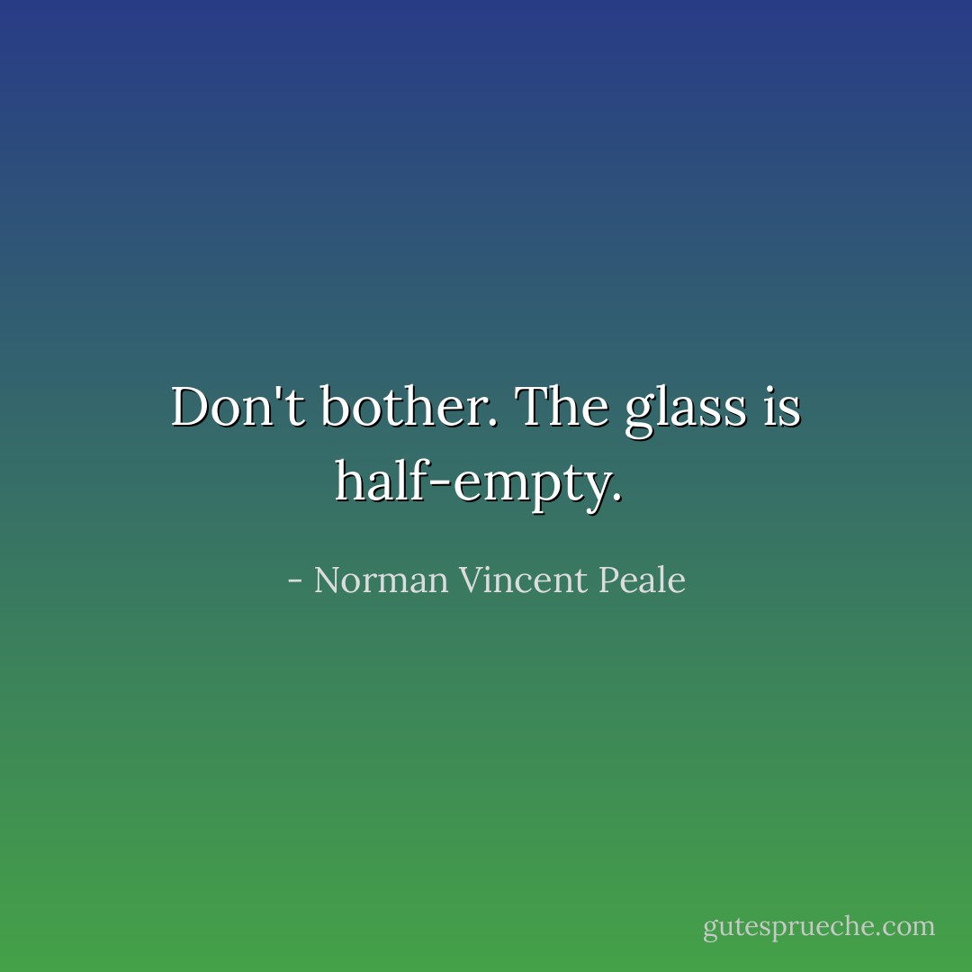 Don't bother. The glass is half-empty.<br /> - Norman Vincent Peale