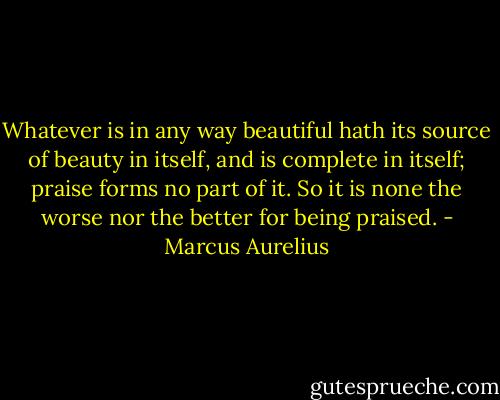 Whatever is in any way beautiful hath its source of beauty in itself, and is complete in itself; praise forms no part of it. So it is none the worse nor the better for being praised. - Marcus Aurelius