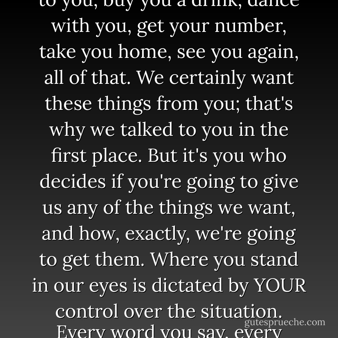 Newsflash: it's not the guy who determines whether you're a sports fisher or a keeper-it's you. (Don't hate the player, hate the game.) When a man approaches you you're the one with total control over the situation-whether he can talk to you, buy you a drink, dance with you, get your number, take you home, see you again, all of that. We certainly want these things from you; that's why we talked to you in the first place. But it's you who decides if you're going to give us any of the things we want, and how, exactly, we're going to get them. Where you stand in our eyes is dictated by YOUR control over the situation. Every word you say, every move you make, every signal you give to a man will help him determine whether he should try to play you, be straight with you, or move on to the next woman to do a little more sport fishing. - Steve  Harvey