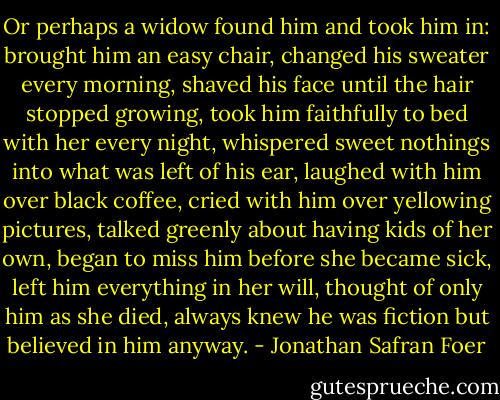 Or perhaps a widow found him and took him in: brought him an easy chair, changed his sweater every morning, shaved his face until the hair stopped growing, took him faithfully to bed with her every night, whispered sweet nothings into what was left of his ear, laughed with him over black coffee, cried with him over yellowing pictures, talked greenly about having kids of her own, began to miss him before she became sick, left him everything in her will, thought of only him as she died, always knew he was fiction but believed in him anyway. - Jonathan Safran Foer