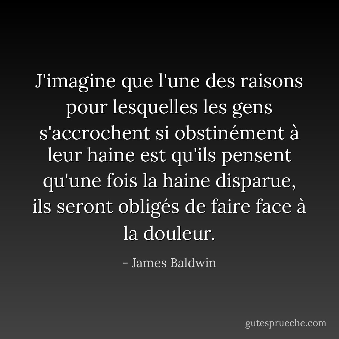 J'imagine que l'une des raisons pour lesquelles les gens s'accrochent si obstinément à leur haine est qu'ils pensent qu'une fois la haine disparue, ils seront obligés de faire face à la douleur. - James Baldwin