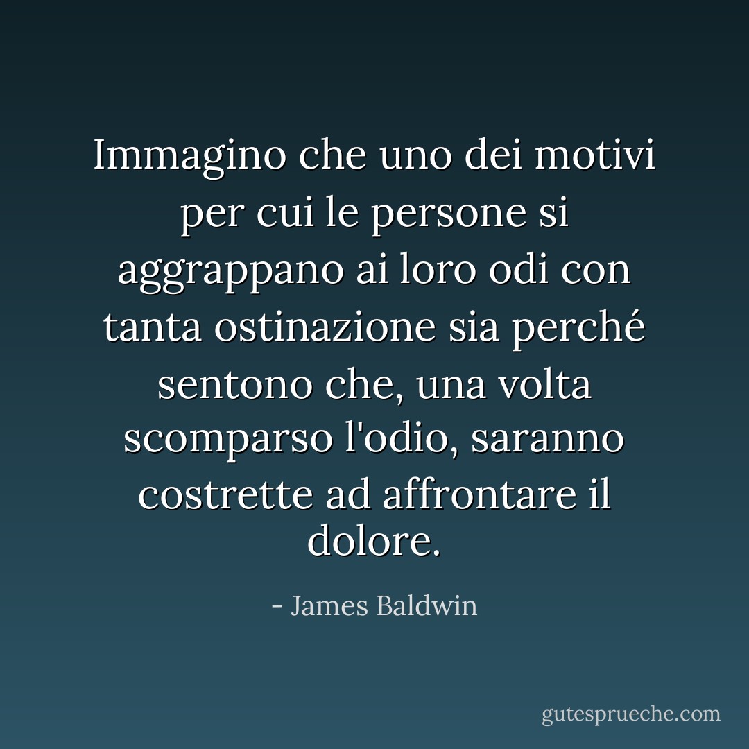 Immagino che uno dei motivi per cui le persone si aggrappano ai loro odi con tanta ostinazione sia perché sentono che, una volta scomparso l'odio, saranno costrette ad affrontare il dolore. - James Baldwin