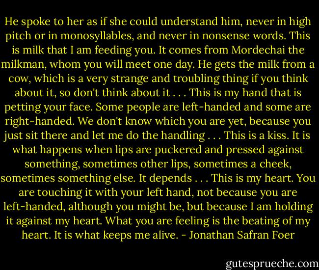 He spoke to her as if she could understand him, never in high pitch or in monosyllables, and never in nonsense words. This is milk that I am feeding you. It comes from Mordechai the milkman, whom you will meet one day. He gets the milk from a cow, which is a very strange and troubling thing if you think about it, so don't think about it . . . This is my hand that is petting your face. Some people are left-handed and some are right-handed. We don't know which you are yet, because you just sit there and let me do the handling . . . This is a kiss. It is what happens when lips are puckered and pressed against something, sometimes other lips, sometimes a cheek, sometimes something else. It depends . . . This is my heart. You are touching it with your left hand, not because you are left-handed, although you might be, but because I am holding it against my heart. What you are feeling is the beating of my heart. It is what keeps me alive. - Jonathan Safran Foer