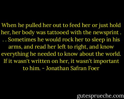 When he pulled her out to feed her or just hold her, her body was tattooed with the newsprint . . . Sometimes he would rock her to sleep in his arms, and read her left to right, and know everything he needed to know about the world. If it wasn't written on her, it wasn't important to him. - Jonathan Safran Foer