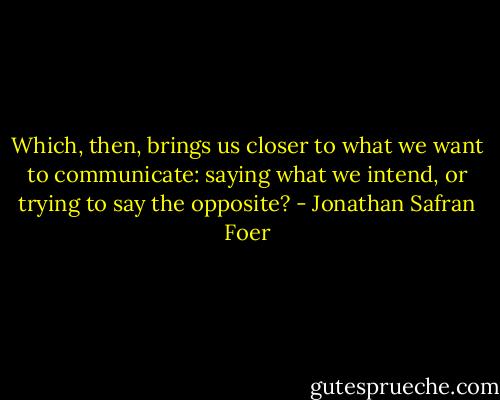 Which, then, brings us closer to what we want to communicate: saying what we intend, or trying to say the opposite? - Jonathan Safran Foer