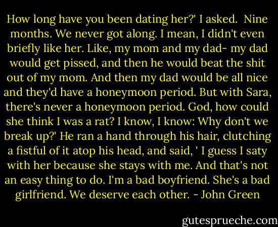 How long have you been dating her?' I asked.<br /> Nine months. We never got along. I mean, I didn't even briefly like her. Like, my mom and my dad- my dad would get pissed, and then he would beat the shit out of my mom. And then my dad would be all nice and they'd have a honeymoon period. But with Sara, there's never a honeymoon period. God, how could she think I was a rat? I know, I know: Why don't we break up?' He ran a hand through his hair, clutching a fistful of it atop his head, and said, ' I guess I saty with her because she stays with me. And that's not an easy thing to do. I'm a bad boyfriend. She's a bad girlfriend. We deserve each other. - John Green