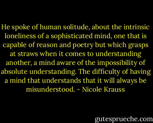 He spoke of human solitude, about the intrinsic loneliness of a sophisticated mind, one that is capable of reason and poetry but which grasps at straws when it comes to understanding another, a mind aware of the impossibility of absolute understanding. The difficulty of having a mind that understands that it will always be misunderstood. - Nicole Krauss
