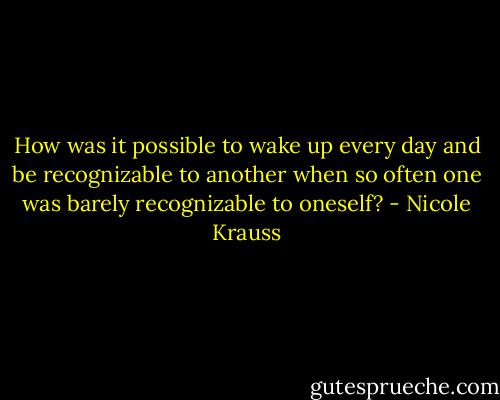 How was it possible to wake up every day and be recognizable to another when so often one was barely recognizable to oneself? - Nicole Krauss