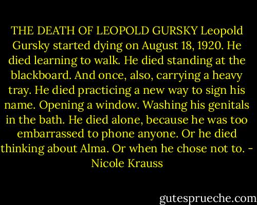 THE DEATH OF LEOPOLD GURSKY<br />Leopold Gursky started dying on August 18, 1920.<br />He died learning to walk.<br />He died standing at the blackboard.<br />And once, also, carrying a heavy tray.<br />He died practicing a new way to sign his name.<br />Opening a window.<br />Washing his genitals in the bath.<br />He died alone, because he was too embarrassed to phone anyone.<br />Or he died thinking about Alma.<br />Or when he chose not to. - Nicole Krauss