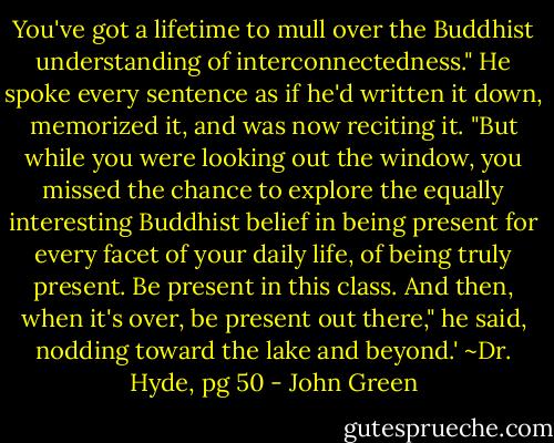 You've got a lifetime to mull over the Buddhist understanding of interconnectedness." He spoke every sentence as if he'd written it down, memorized it, and was now reciting it. "But while you were looking out the window, you missed the chance to explore the equally interesting Buddhist belief in being present for every facet of your daily life, of being truly present. Be present in this class. And then, when it's over, be present out there," he said, nodding toward the lake and beyond.'<br />~Dr. Hyde, pg 50 - John Green