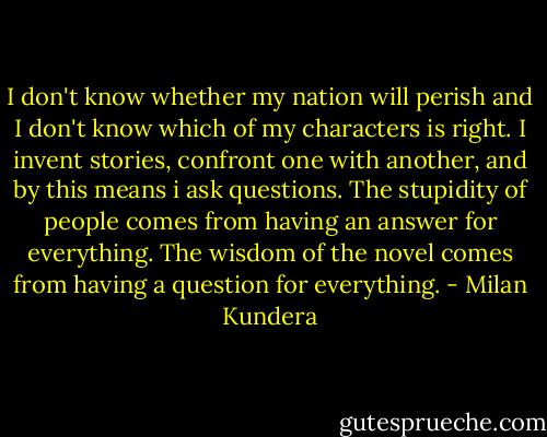 I don't know whether my nation will perish and I don't know which of my characters is right. I invent stories, confront one with another, and by this means i ask questions. The stupidity of people comes from having an answer for everything. The wisdom of the novel comes from having a question for everything. - Milan Kundera