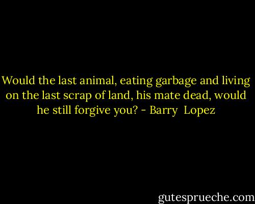 Would the last animal, eating garbage and living on the last scrap of land, his mate dead, would he still forgive you? - Barry  Lopez