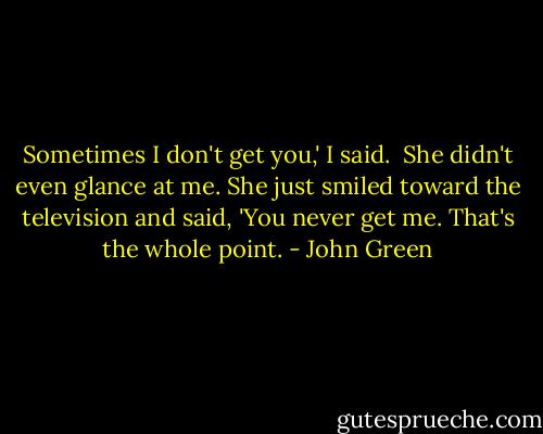 Sometimes I don't get you,' I said.<br /> She didn't even glance at me. She just smiled toward the television and said, 'You never get me. That's the whole point. - John Green