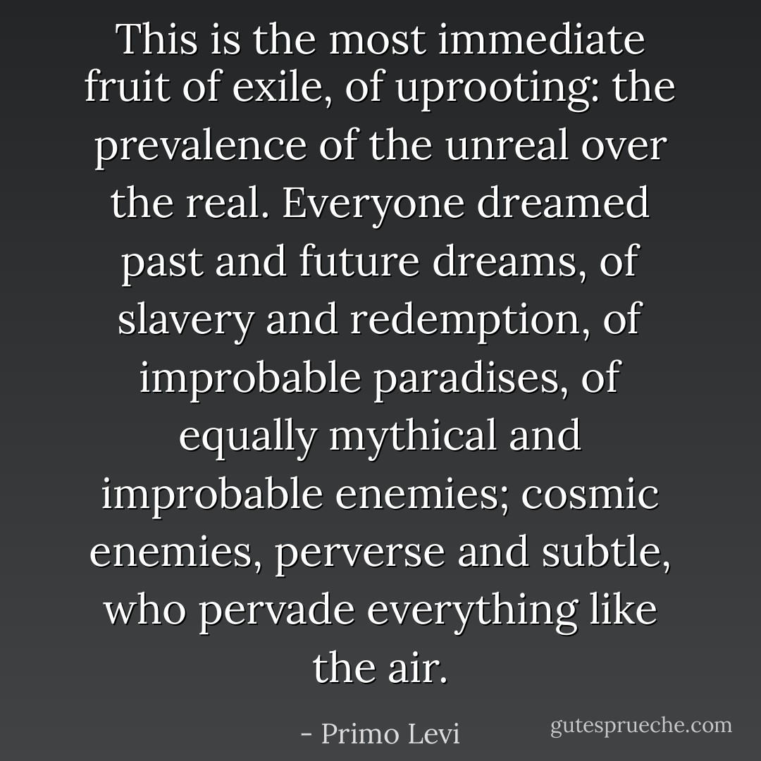 This is the most immediate fruit of exile, of uprooting: the prevalence of the unreal over the real. Everyone dreamed past and future dreams, of slavery and redemption, of improbable paradises, of equally mythical and improbable enemies; cosmic enemies, perverse and subtle, who pervade everything like the air. - Primo Levi