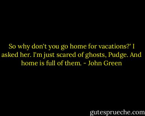 So why don't you go home for vacations?' I asked her.<br />I'm just scared of ghosts, Pudge. And home is full of them. - John Green